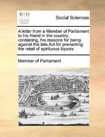 A letter from a Member of Parliament to his friend in the country, containing, his reasons for being against the late Act for preventing the retail of spirituous liquors 1171055072 Book Cover