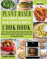 Plant Based Instant Vortex Air Fryer Oven Cookbook: 100+ Tasty & Healthy Plant Based Protein Diet Recipes For Instant Vortex Air Fryer Oven, 30-Day Meal Plan B084Z4K379 Book Cover
