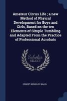 Amateur Circus Life; A New Method of Phyical Development for Boys and Girls, Based on the Ten Elements of Simple Tumbling and Adapted from the Practice of Professional Acrobats 1176176005 Book Cover