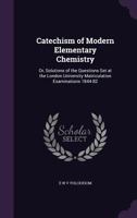 Catechism of Modern Elementary Chemistry: Or, Solutions of the Questions Set at the London University Matriculation Examinations 1844-82 1358116385 Book Cover