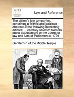 The citizen's law companion, containing a faithful and judicious abstract of the following interesting articles; ... carefully selected from the ... Courts of law and Acts of Parliament to 1794 117105369X Book Cover