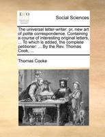 The universal letter-writer: or, new art of polite correspondence. Containing a course of interesting original letters, ... To which is added, the complete petitioner: ... By the Rev. Thomas Cook, ... 117137545X Book Cover