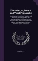 Elocution, Or, Mental and Vocal Philosophy: Involving the Principles of Reading and Speaking, and Designed for the Development and Cultivation of Both Body and Mind, in Accordance with the Nature, Use 1354432886 Book Cover