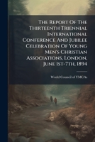 The Report Of The Thirteenth Triennial International Conference And Jubilee Celebration Of Young Men's Christian Associations, London, June 1st-7th, 1894 1174715308 Book Cover