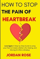 How To Stop The Pain Of HeartBreak: Love Again: A Step-by-Step Guide to using your Pain to Create a Better Life, Healing, and Moving On After a Breakup B0CN9L3ZCH Book Cover