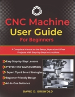CNC MACHINE USER GUIDE FOR BEGINNERS: A Complete Manual to the Setup, Operation & First Projects with Step-by-Step Instructions B0GP7YRLLZ Book Cover