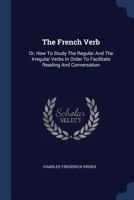 The French Verb: Or, How To Study The Regular And The Irregular Verbs In Order To Facilitate Reading And Conversation - Primary Source Edition 137704307X Book Cover