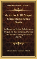 De Antiochi Iii Magni, Syriae Regis Rebus Gestis Ad Regnum Syriae Reficiendum Usque Ad Illa Tempora, Quibus Cum Romanis Congressue Est... 1160382913 Book Cover