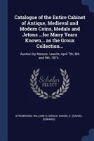 Catalogue of the Entire Cabinet of Antique, Medieval and Modern Coins, Medals and Jetons ...for Many Years Known... as the Groux Collection...: Auction by Messrs. Leavitt, April 7th, 8th and 9th, 1874 1376940272 Book Cover