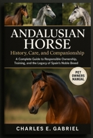 ANDALUSIAN HORSE: History, Care, and Companionship: A Complete Guide to Responsible Ownership, Training, and the Legacy of Spain’s Noble Breed B0FRZQ5VGP Book Cover