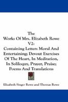 The Works Of Mrs. Elizabeth Rowe V2: Containing Letters Moral And Entertaining; Devout Exercises Of The Heart, In Meditation, In Soliloquy, Prayer, Praise; Poems And Translations 1430479221 Book Cover