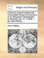 A sermon preach'd before the Honourable House of Commons, at St. Margaret's Westminster, on Monday Jan. 31. 1708/9. ... By John Pelling, ... 117112886X Book Cover
