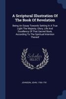 A Scriptural Illustration Of The Book Of Revelation: Being An Essay Towards Setting In A True Light The Majesty, Glory, Life And Excellency Of That ... According To The Spiritual Intention Thereof 1377120902 Book Cover