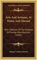 Arts and artisans at home and abroad: with sketches of the progress of foreign manufactures 1436782007 Book Cover