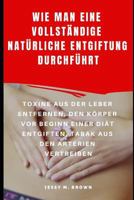 WIE MAN EINE VOLLSTÄNDIGE NATÜRLICHE ENTGIFTUNG DURCHFÜHRT : TOXINE AUS DER LEBER ENTFERNEN, DEN KÖRPER VOR BEGINN EINER DIÄT ENTGIFTEN, TABAK AUS DEN ARTERIEN VERTREIBEN 1798507684 Book Cover