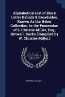 Alphabetical List of Black Letter Ballads & Broadsides, Known As the Heber Collection, in the Possession of S. Christie-Miller, Esq., Britwell, Bucks [Compiled by W. Christie-Miller.]. 1296940225 Book Cover