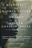 Reconnect With Mother Nature and Awaken Your Higher Consciousness: A Beginner's Journey to Mindfulness, Meditation, Spiritual Ascendance, Third Eye Opening, and Healing the Collective Planet 1088259634 Book Cover