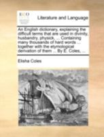 An English Dictionary, Explaining the Difficult Terms That are Used in Divinity, Husbandry, Physick, ... Containing Many Thousand of Hard Words ... ... Derivation of Them ... By E. Coles, 1140953982 Book Cover