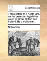 Three letters to a noble lord, on the projected legislative union of Great Britain and Ireland. By a nobleman. 1140991183 Book Cover