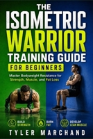 THE ISOMETRIC WARRIOR TRAINING GUIDE FOR BEGINNERS: Master Bodyweight Resistance for Strength, Muscle and Fat Loss B0H6QB1HZJ Book Cover
