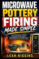 Microwave Pottery Firing Made Simple: An Essential Beginner’s Guide to Firing Small Ceramic Projects, Understanding Kilns, Managing Glazes, and Achieving Reliable Results at Home B0HFCXD1RT Book Cover