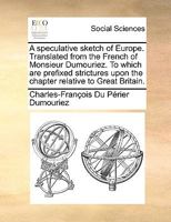 A Speculative Sketch of Europe: Translated from the French of Monsieur Dumouriez; To Which Are Prefixed Strictures Upon the Chapter Relative to Great Britain 1247714179 Book Cover