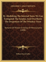 By Abolishing The Internal Taxes We Can Extinguish The Surplus And Overthrow The Despotism Of The Whiskey Trust: Remarks Of William D. Kelley Of Pennsylvania 1436794943 Book Cover