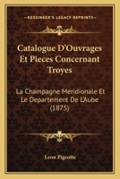 Catalogue D'Ouvrages Et Pieces Concernant Troyes: La Champagne Meridionale Et Le Departement De L'Aube (1875) 2329617127 Book Cover