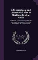 A Geographical and Commercial View of Northern Central Africa: Containing a Particular Account of the Course and Termination of the Great River Niger in the Atlantic Ocean 1241322619 Book Cover