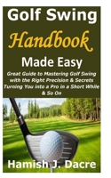 Golf Swing Handbook Made Easy: Great Guide to Mastering Golf Swing with the Right Precision & Secrets Turning You into a Pro in a Short While & So On B094TCDM37 Book Cover
