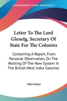 Letter to the Lord Glenelg, Secretary of State for the Colonies: Containing a Report, from Personal Observation, on the Working of the New System in the British West India Colonies (Classic Reprint) 1163589470 Book Cover