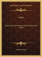 Arras, Histoire de l'Architecture Et Des Beaux-Arts Dans Cette Ville ... Jusqu'� La Fin Du Xviiie. Si�cle... 1160716668 Book Cover