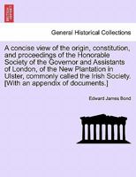 A Concise View of the Origin, Constitution and Proceedings of the Honorable Society of the Governor and Assistants of London of the New Plantation in ... of Ireland, Commonly Called the Irish Society 1340984717 Book Cover