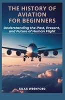 THE HISTORY OF AVIATION FOR BEGINNERS: Understanding the Past, Present, and Future of Human Flight B0GT7T5VJ3 Book Cover