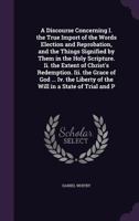 A discourse concerning: I. The true import of the words election and reprobation, and the things signified by them in the holy scripture. II. The ... in answer to some of Doctor Edwards's remarks 0548883599 Book Cover