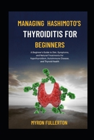 MANAGING HASHIMOTO’S THYROIDITIS FOR BEGINNERS: A Beginner's Guide to Diet, Symptoms, and Natural Treatments for Hypothyroidism, Autoimmune Disease, and Thyroid Health B0FQP97FQW Book Cover