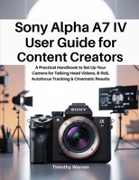 Sony Alpha A7 IV User Guide for Content Creators: A Practical Handbook to Set Up Your Camera for Talking Head Videos, B-Roll, Autofocus Tracking & Cinematic Results B0GN2ZK6ZX Book Cover