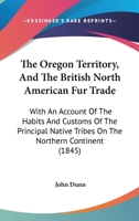 The Oregon Territory, and the British North American Fur Trade. With an Account of the Habits and Customs of the Principal Native Tribes on the Northern Continent 1013774019 Book Cover