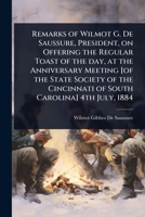 Remarks of Wilmot G. De Saussure, President, on Offering the Regular Toast of the day, at the Anniversary Meeting [of the State Society of the Cincinnati of South Carolina] 4th July, 1884 1024022129 Book Cover