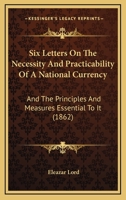 Six Letters on the Necessity and Practicability of a National Currency: And the Principle and Measures Essential to It (Classic Reprint) 1164825380 Book Cover