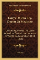 Essays Of Jean Rey, Doctor Of Medicine: On An Enquiry Into The Cause Wherefore Tin And Lead Increase In Weight On Calcination, 1630 1164636936 Book Cover