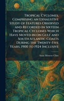 Tropical Cyclones, Comprising an Exhaustive Study of Features Observed and Recorded in Sixteen Tropical Cyclones Which Have Moved in on Gulf and South Atlantic Coasts During the Twenty-Five Years, 190 1026049806 Book Cover