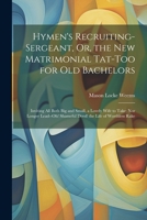 Hymen's Recruiting-Sergeant, Or, the New Matrimonial Tat-Too for Old Bachelors: Inviting All Both Big and Small, a Lovely Wife to Take; Nor Longer Lead--Oh! Shameful Deed! the Life of Worthless Rake 1022785052 Book Cover