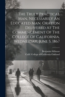 The Truly Practical Man, Necessarily An Educated Man. Oration Delivered At The Commencement Of The College Of California, Wednesday, June 5, 1867 1022594966 Book Cover