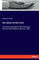 Our duties at this crisis: A sermon preached in the Trinitarian Church, New Bedford, April 21, 1861 3348069424 Book Cover