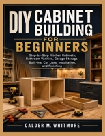DIY CABINET BUILDING FOR BEGINNERS: Step-by-Step Kitchen Cabinets, Bathroom Vanities, Garage Storage, Built-Ins, Cut Lists, Installation, and Finishing B0H2PPL9C3 Book Cover