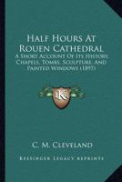 Half Hours At Rouen Cathedral: A Short Account Of Its History, Chapels, Tombs, Sculpture, And Painted Windows (1897) 1120625416 Book Cover