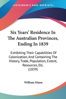 Six Years' Residence In The Australian Provinces, Ending In 1839: Exhibiting Their Capabilities Of Colonization, And Containing The History, Trade, Population, Extent, Resources, Etc. 1165691035 Book Cover
