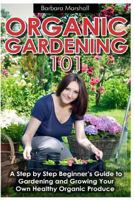 Organic Gardening 101: A Step by Step Beginner's Guide to Gardening and Growing Your Own Healthy Organic Produce 1490994068 Book Cover