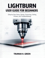 Lightburn User Guide for Beginners: Step-by-Step Setup, Design, Engraving, Cutting, Presets, and Troubleshooting B0GPW1YBQ3 Book Cover